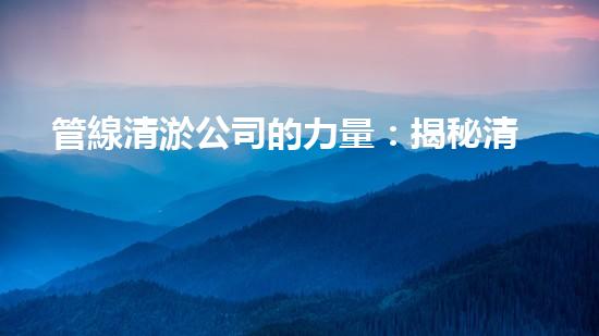 管線清淤公司的力量：揭秘清淤工程中的技術(shù)革新和挑戰(zhàn)！